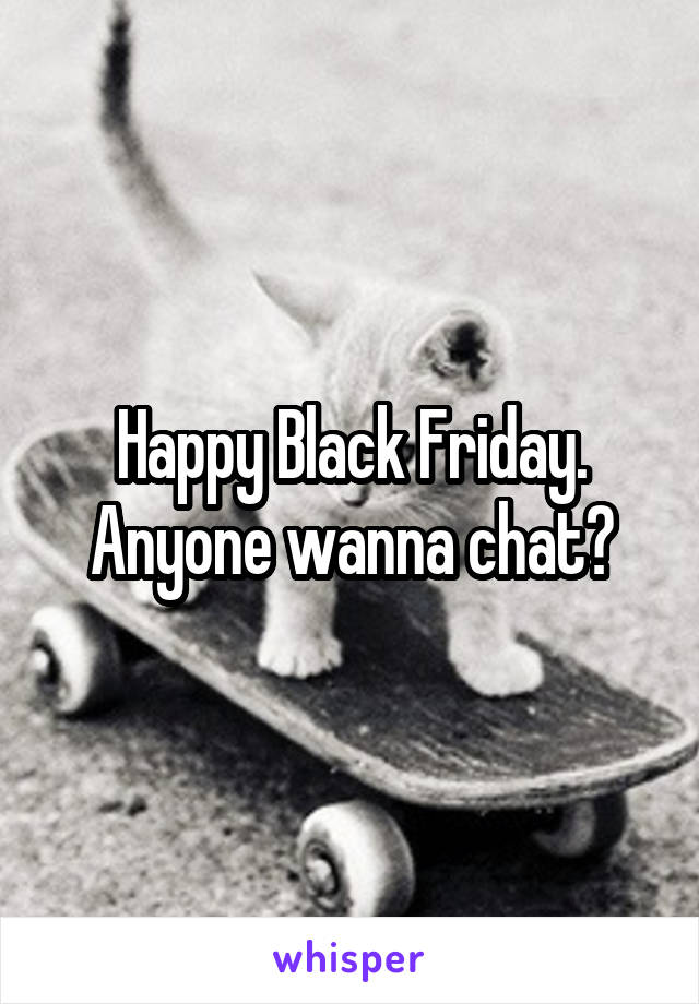 Happy Black Friday. Anyone wanna chat?