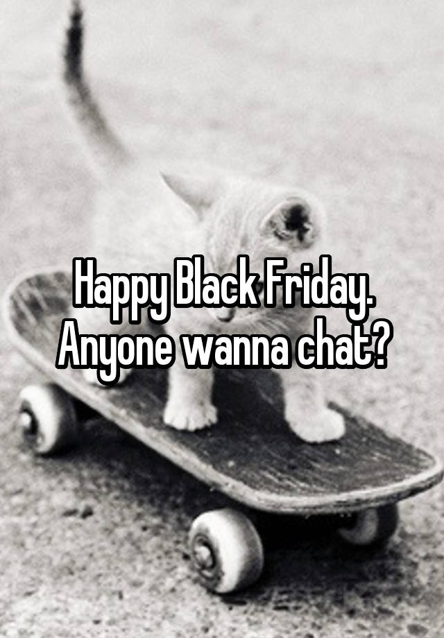 Happy Black Friday. Anyone wanna chat?