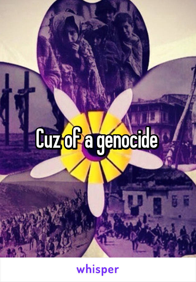 Cuz of a genocide 