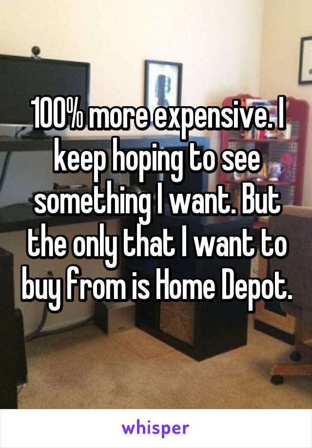 100% more expensive. I keep hoping to see something I want. But the only that I want to buy from is Home Depot. 