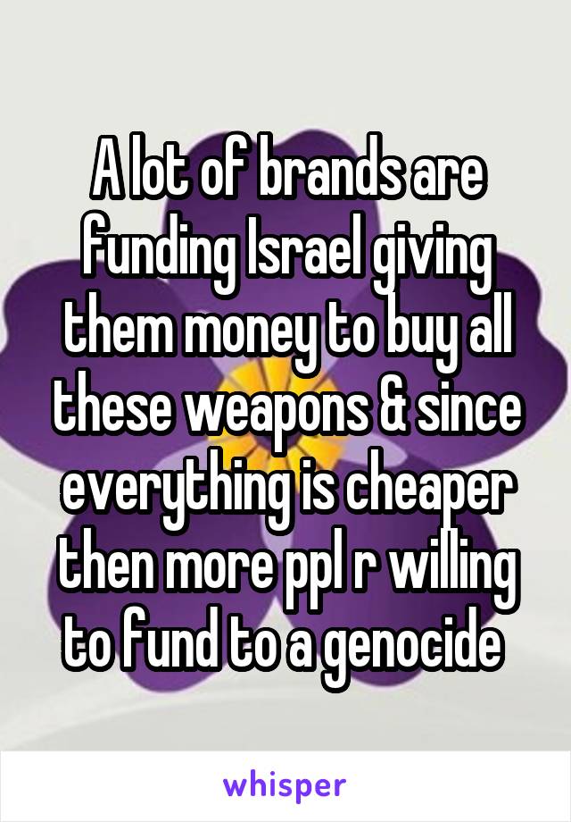 A lot of brands are funding Israel giving them money to buy all these weapons & since everything is cheaper then more ppl r willing to fund to a genocide 