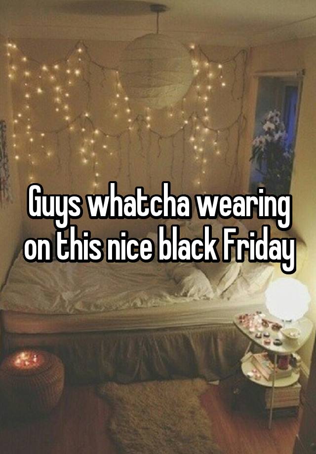 Guys whatcha wearing on this nice black Friday