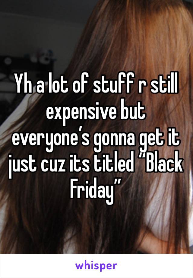 Yh a lot of stuff r still expensive but everyone’s gonna get it just cuz its titled “Black Friday” 