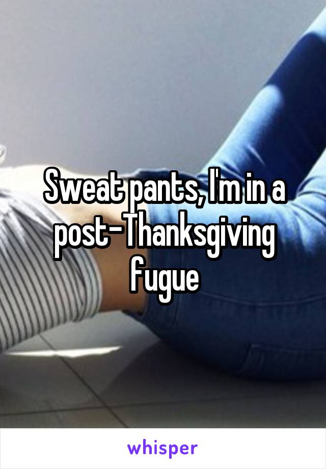 Sweat pants, I'm in a post-Thanksgiving fugue