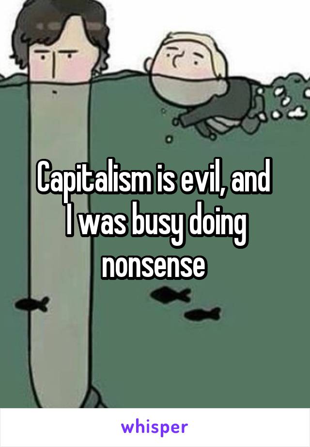 Capitalism is evil, and 
I was busy doing nonsense 