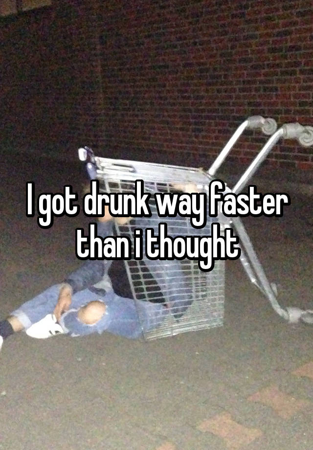 I got drunk way faster than i thought