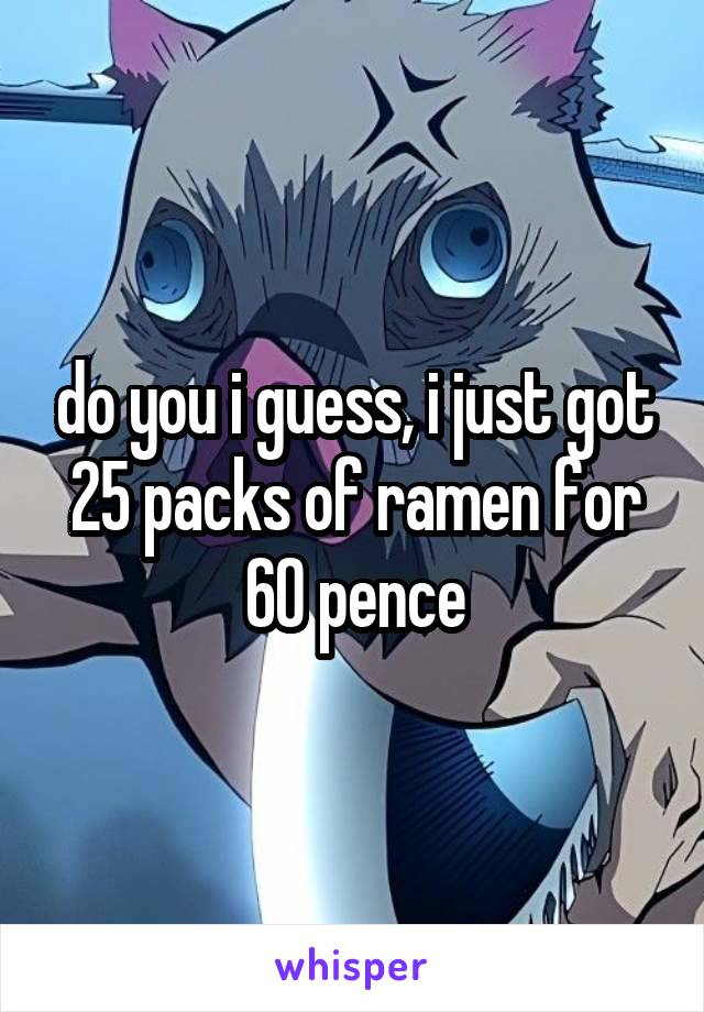 do you i guess, i just got 25 packs of ramen for 60 pence