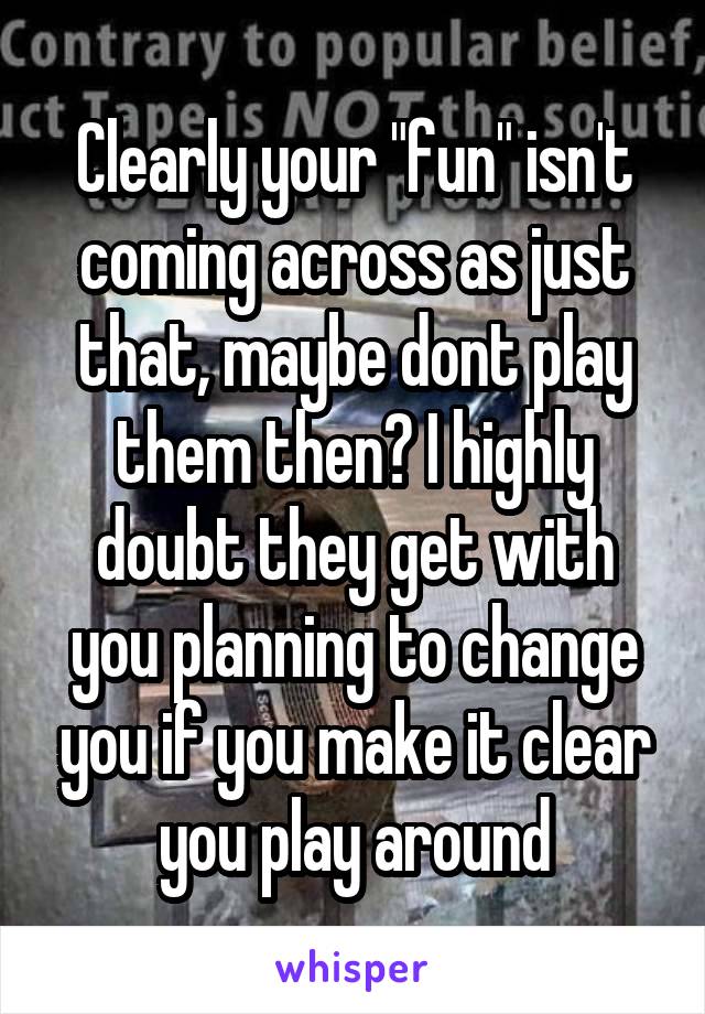 Clearly your "fun" isn't coming across as just that, maybe dont play them then? I highly doubt they get with you planning to change you if you make it clear you play around