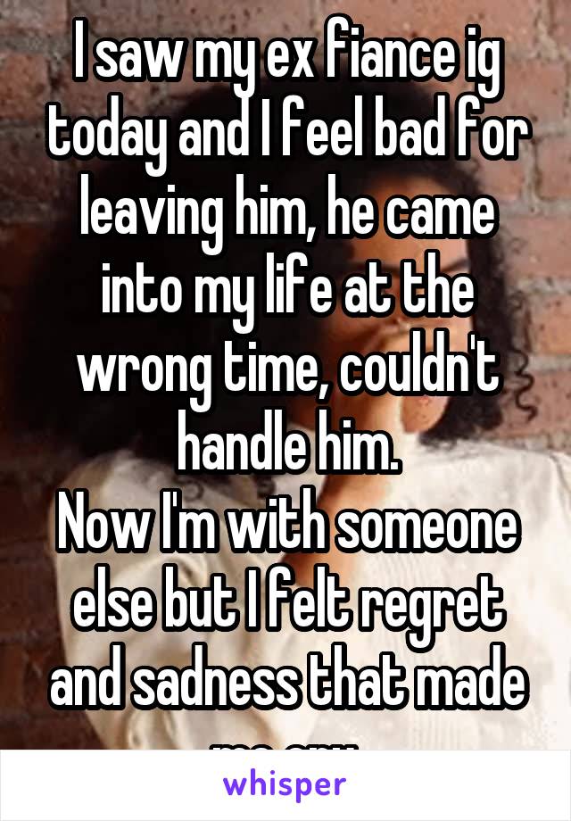 I saw my ex fiance ig today and I feel bad for leaving him, he came into my life at the wrong time, couldn't handle him.
Now I'm with someone else but I felt regret and sadness that made me cry.