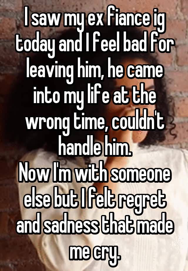 I saw my ex fiance ig today and I feel bad for leaving him, he came into my life at the wrong time, couldn't handle him.
Now I'm with someone else but I felt regret and sadness that made me cry.