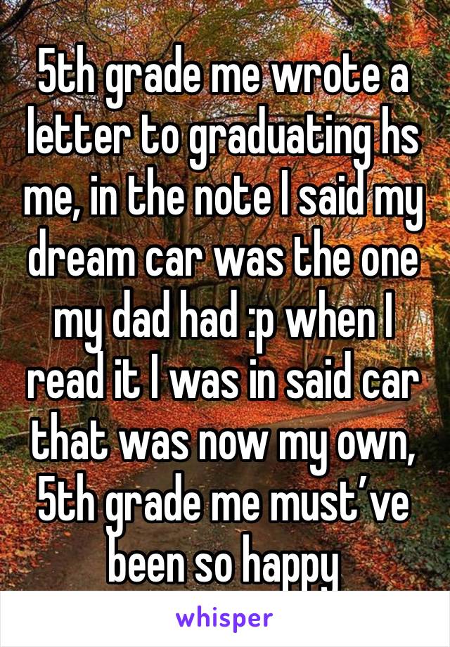 5th grade me wrote a letter to graduating hs me, in the note I said my dream car was the one my dad had :p when I read it I was in said car that was now my own, 5th grade me must’ve been so happy