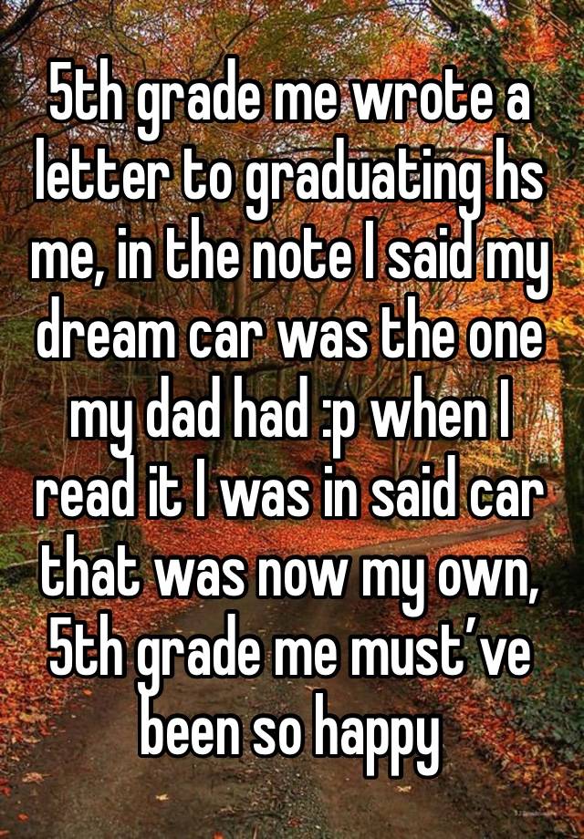 5th grade me wrote a letter to graduating hs me, in the note I said my dream car was the one my dad had :p when I read it I was in said car that was now my own, 5th grade me must’ve been so happy