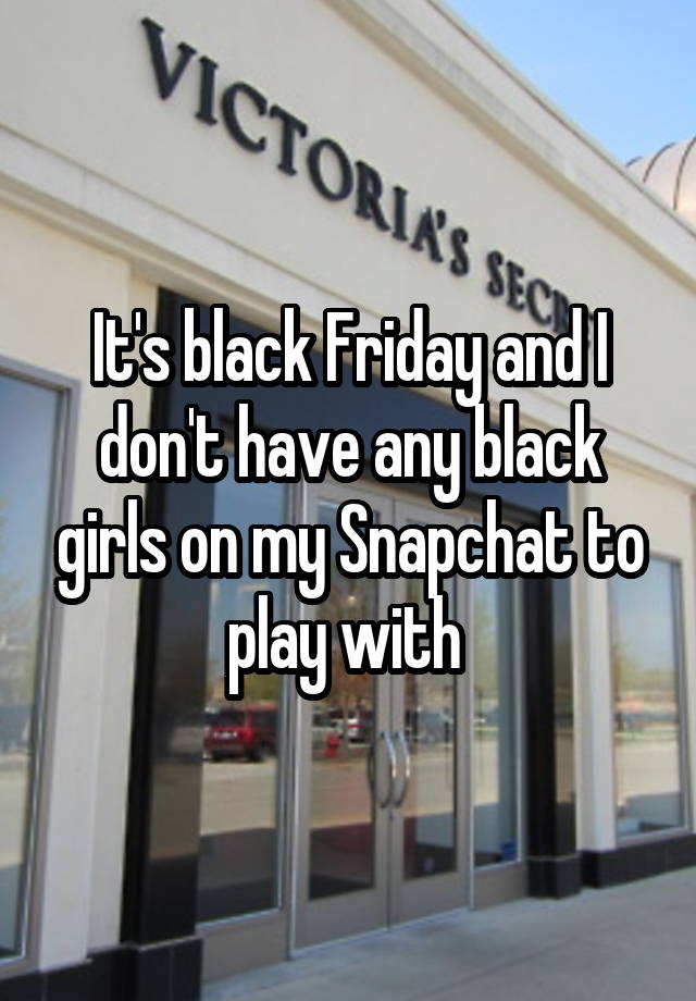 It's black Friday and I don't have any black girls on my Snapchat to play with 