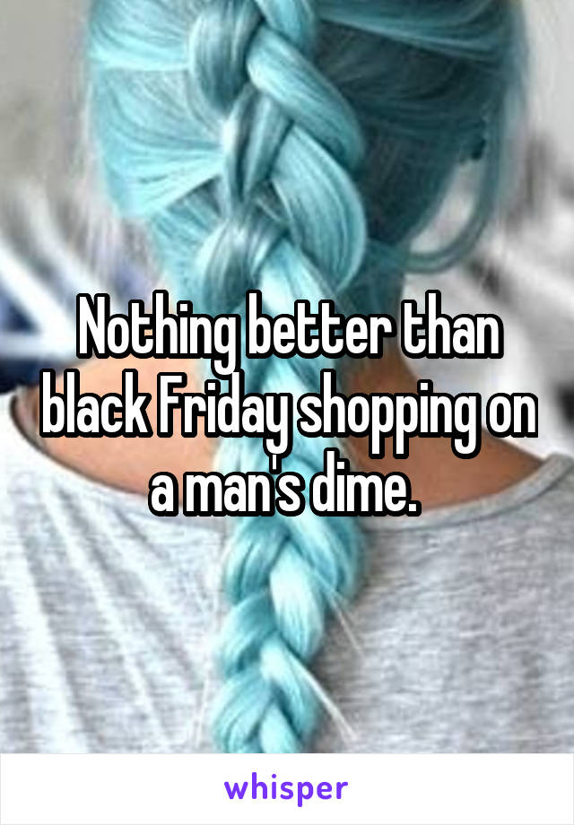 Nothing better than black Friday shopping on a man's dime. 