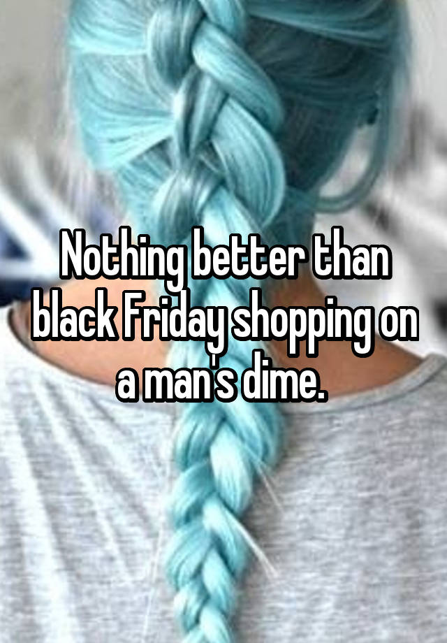 Nothing better than black Friday shopping on a man's dime. 