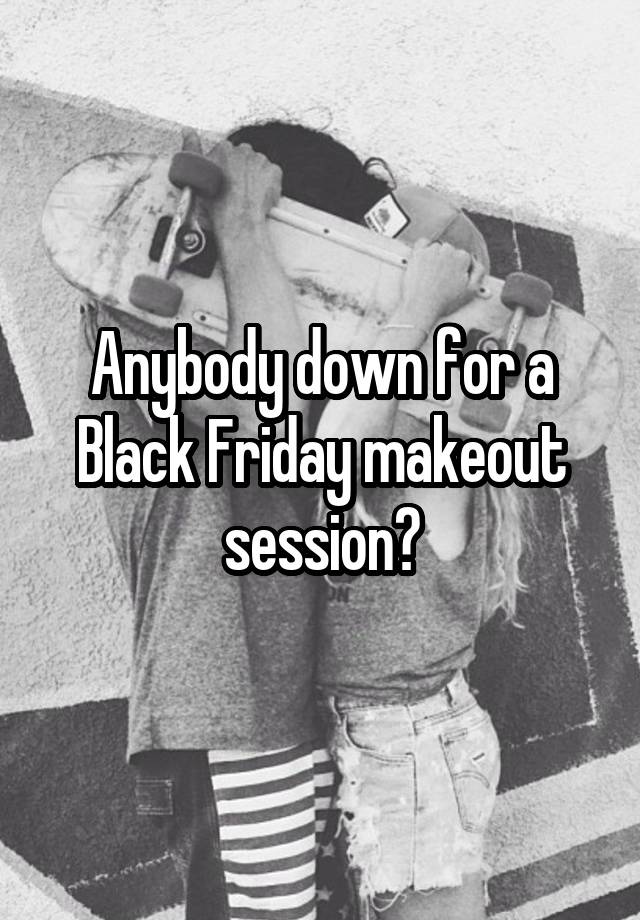 Anybody down for a Black Friday makeout session?