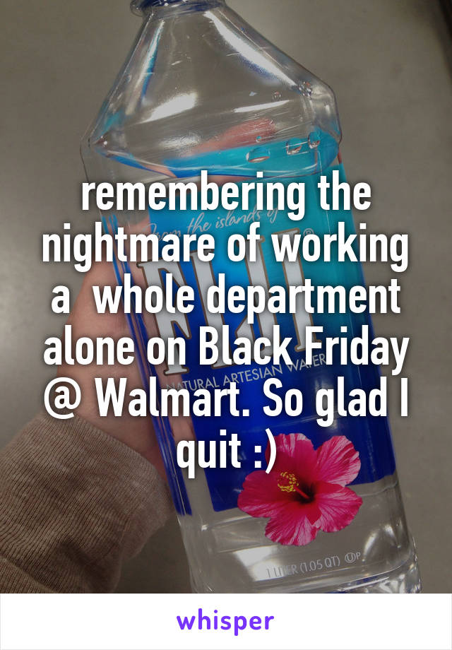 remembering the nightmare of working a  whole department alone on Black Friday @ Walmart. So glad I quit :)