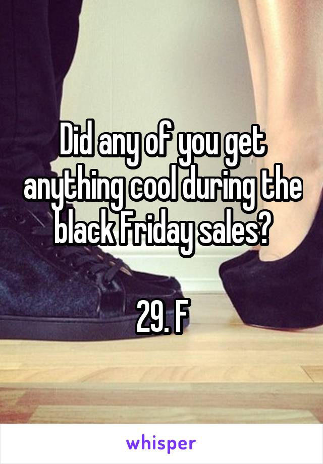 Did any of you get anything cool during the black Friday sales?

29. F