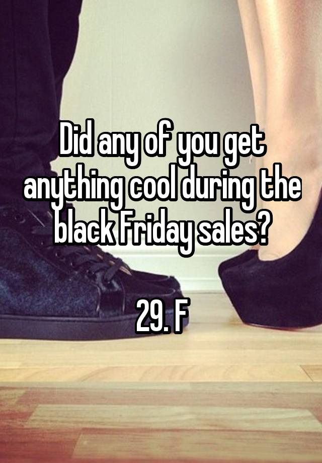 Did any of you get anything cool during the black Friday sales?

29. F