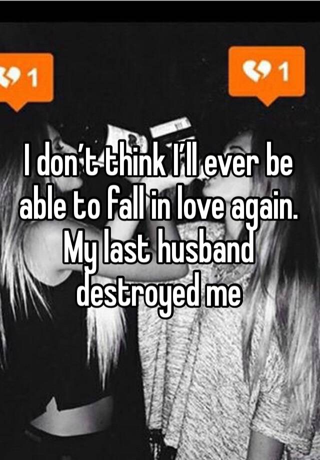 I don’t think I’ll ever be able to fall in love again. My last husband destroyed me