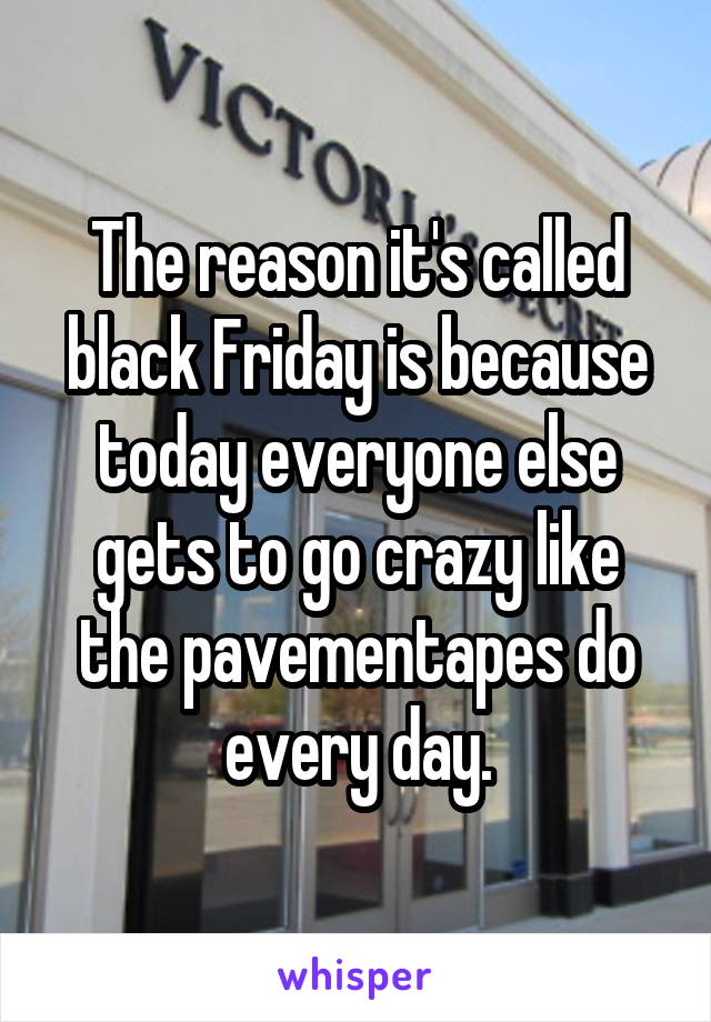 The reason it's called black Friday is because today everyone else gets to go crazy like the pavementapes do every day.