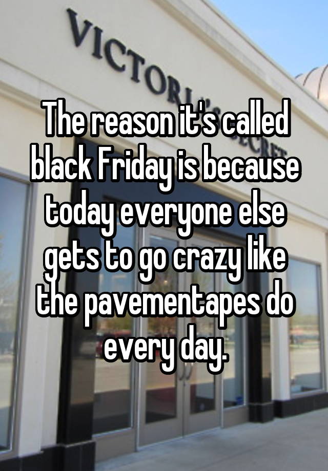 The reason it's called black Friday is because today everyone else gets to go crazy like the pavementapes do every day.