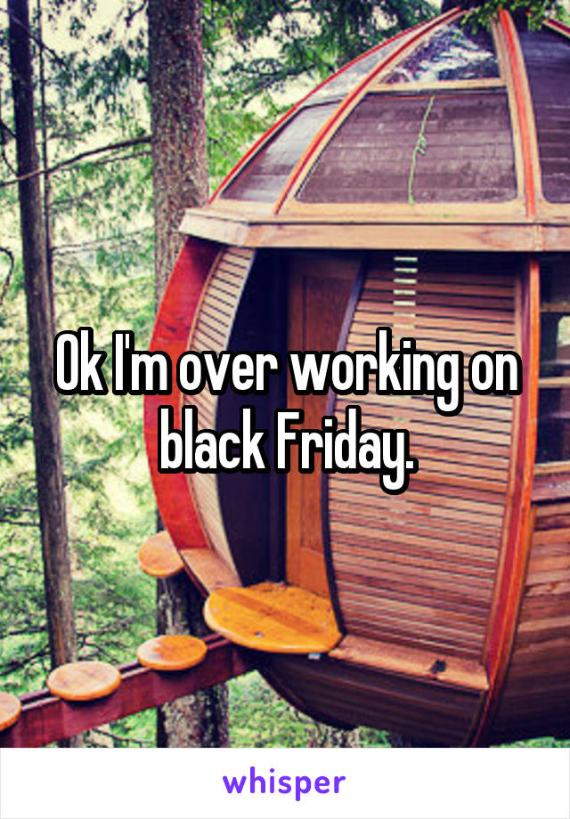 Ok I'm over working on black Friday.