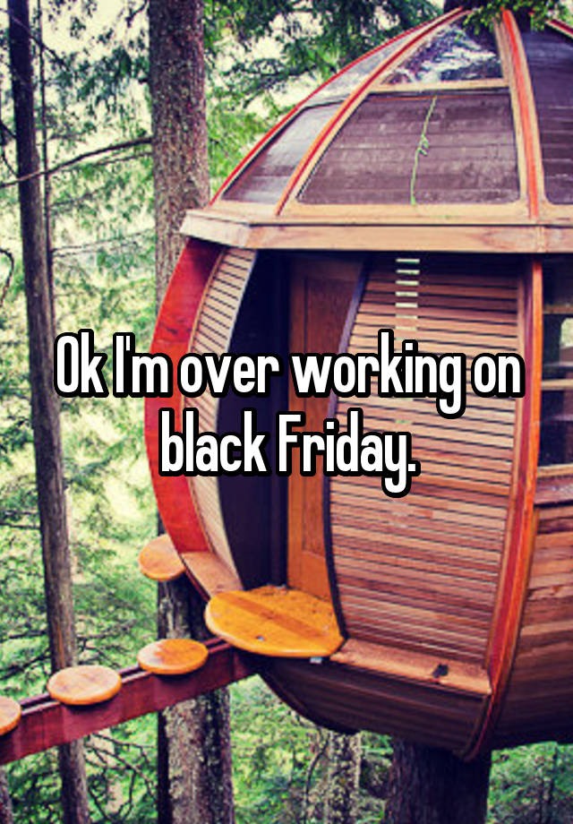 Ok I'm over working on black Friday.