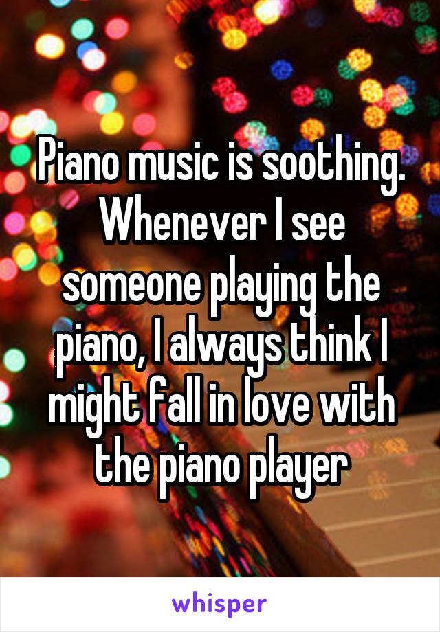 Piano music is soothing. Whenever I see someone playing the piano, I always think I might fall in love with the piano player