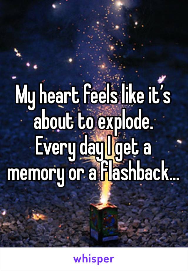 My heart feels like it’s about to explode.
Every day I get a memory or a flashback…