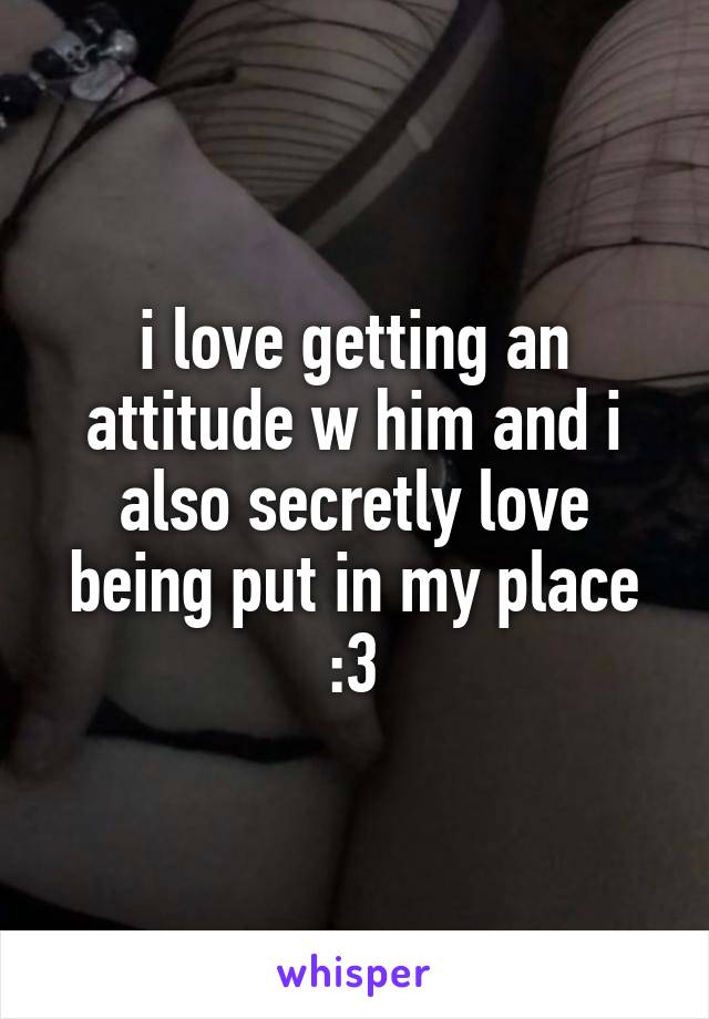 i love getting an attitude w him and i also secretly love being put in my place :3