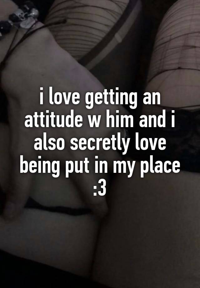 i love getting an attitude w him and i also secretly love being put in my place :3