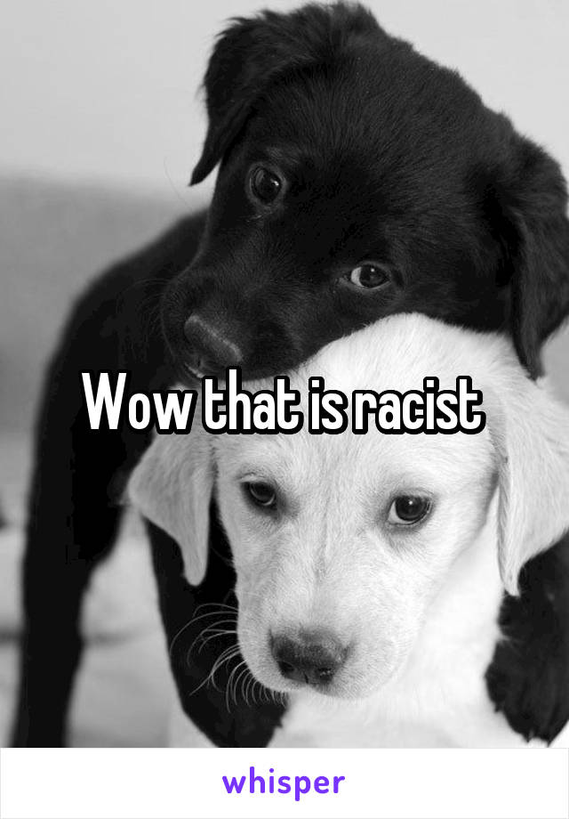 Wow that is racist 