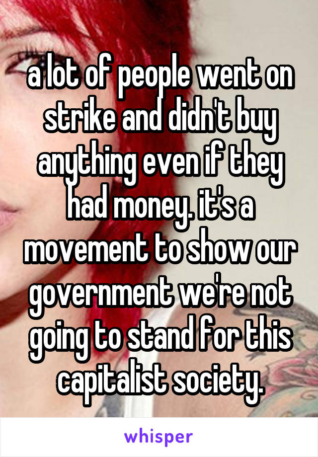 a lot of people went on strike and didn't buy anything even if they had money. it's a movement to show our government we're not going to stand for this capitalist society.