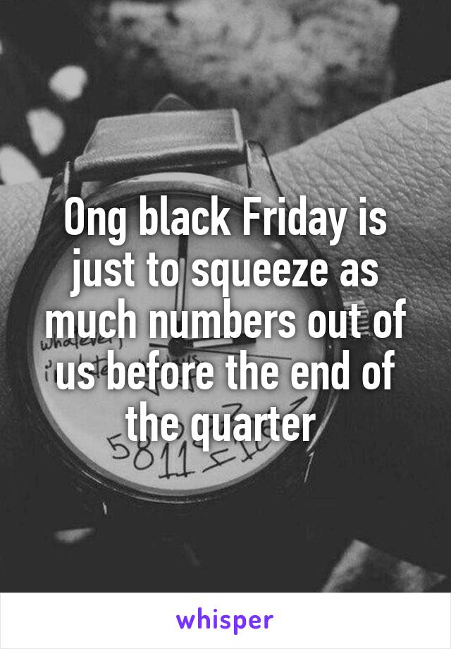 Ong black Friday is just to squeeze as much numbers out of us before the end of the quarter 