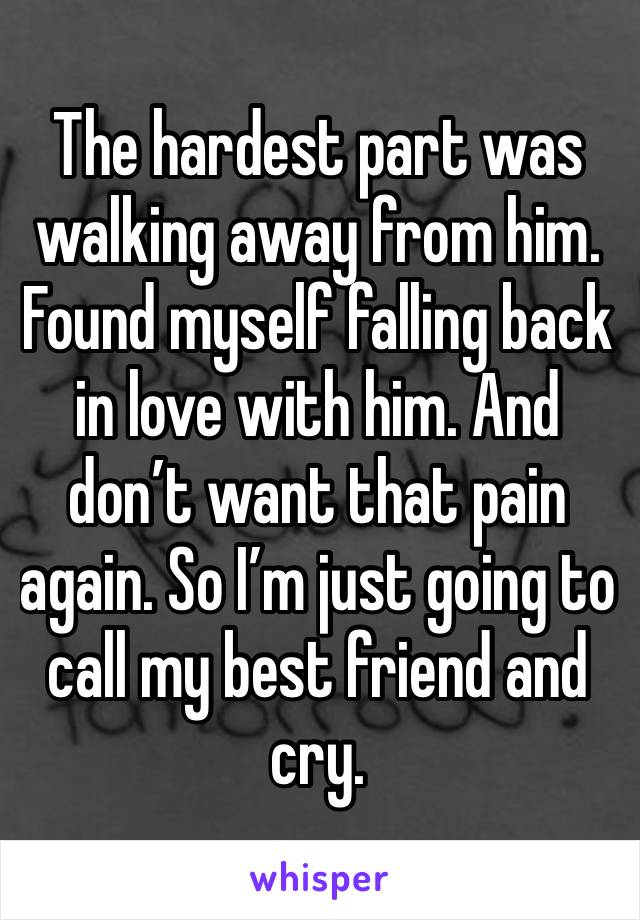 The hardest part was walking away from him. Found myself falling back in love with him. And don’t want that pain again. So I’m just going to call my best friend and cry. 