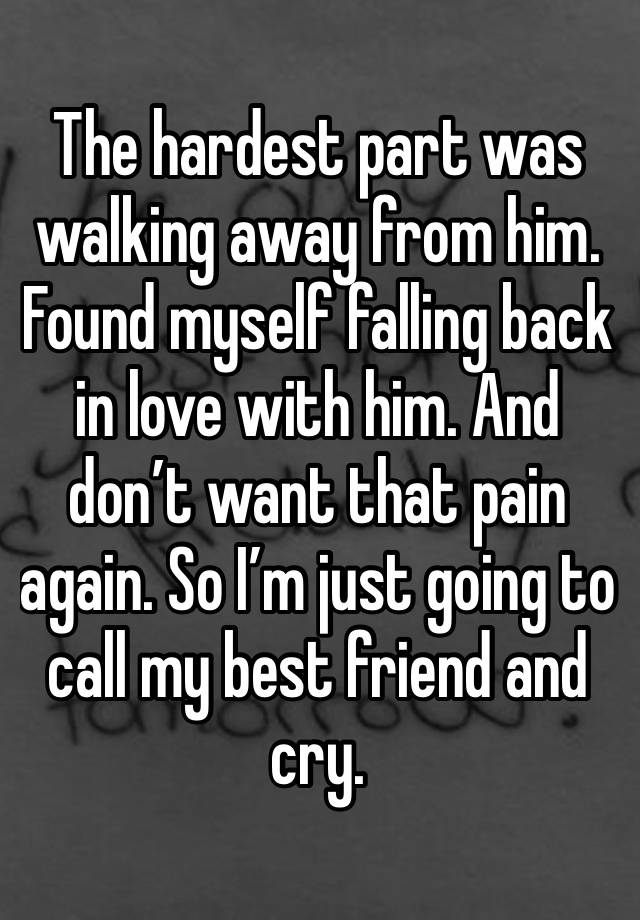 The hardest part was walking away from him. Found myself falling back in love with him. And don’t want that pain again. So I’m just going to call my best friend and cry. 