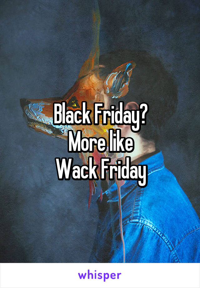 Black Friday?
More like
Wack Friday