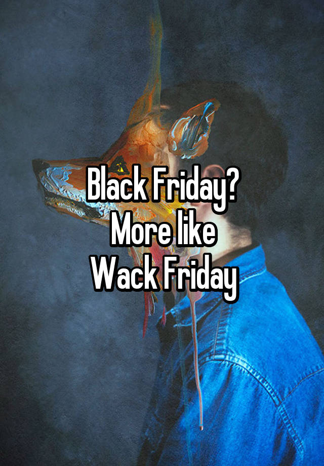 Black Friday?
More like
Wack Friday