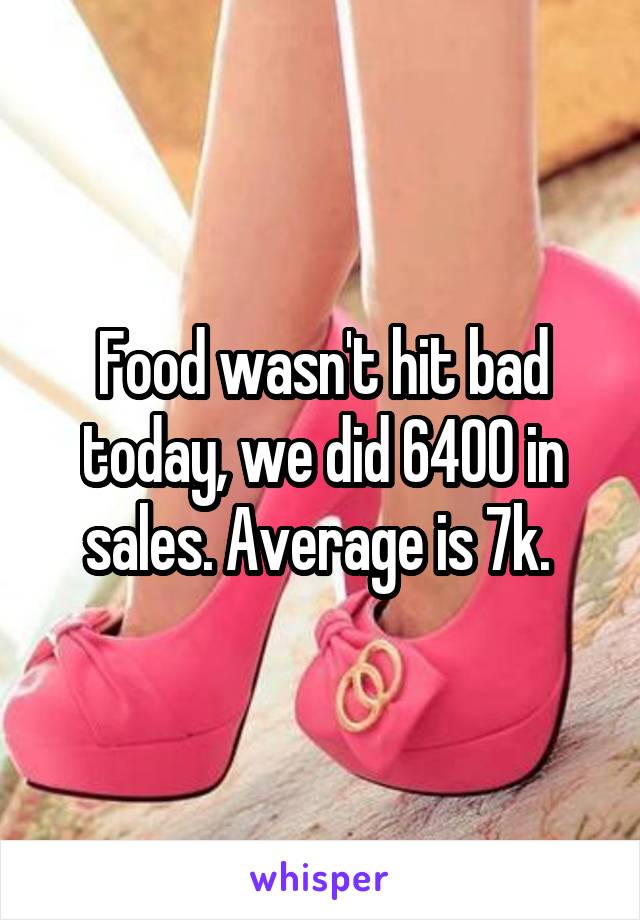 Food wasn't hit bad today, we did 6400 in sales. Average is 7k. 