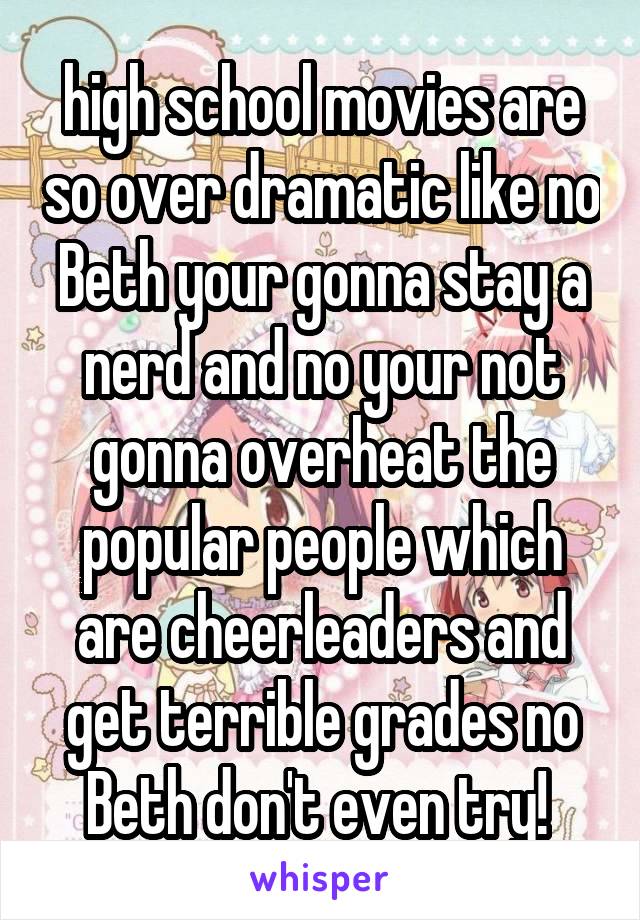 high school movies are so over dramatic like no Beth your gonna stay a nerd and no your not gonna overheat the popular people which are cheerleaders and get terrible grades no Beth don't even try! 