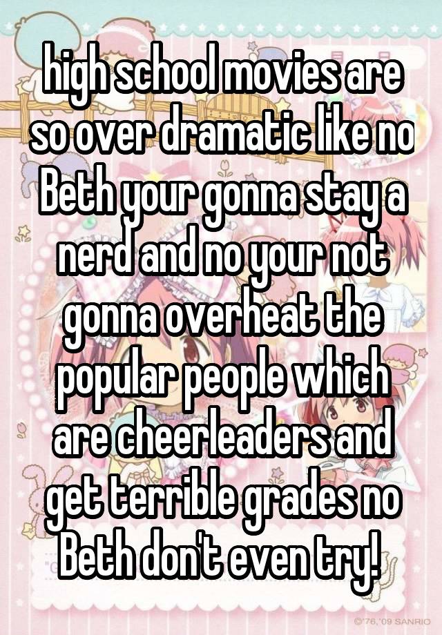 high school movies are so over dramatic like no Beth your gonna stay a nerd and no your not gonna overheat the popular people which are cheerleaders and get terrible grades no Beth don't even try! 