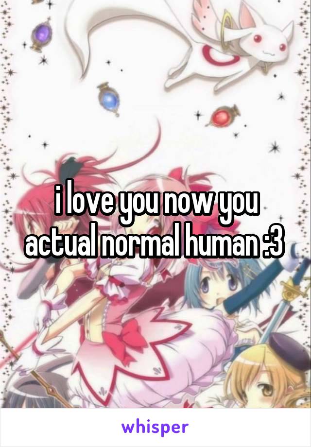 i love you now you actual normal human :3 