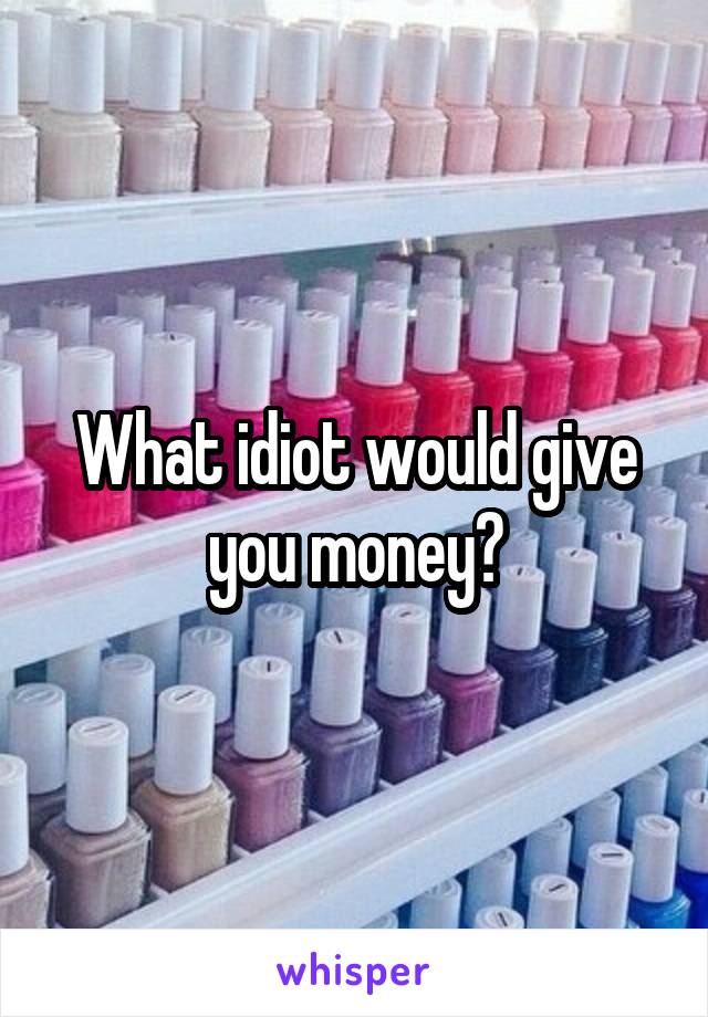 What idiot would give you money?