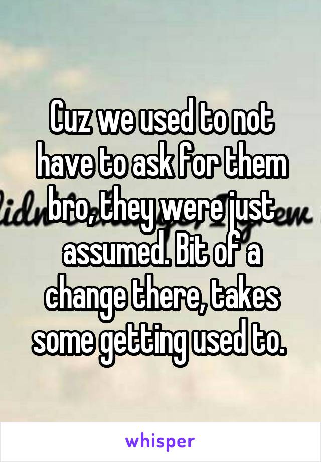 Cuz we used to not have to ask for them bro, they were just assumed. Bit of a change there, takes some getting used to. 