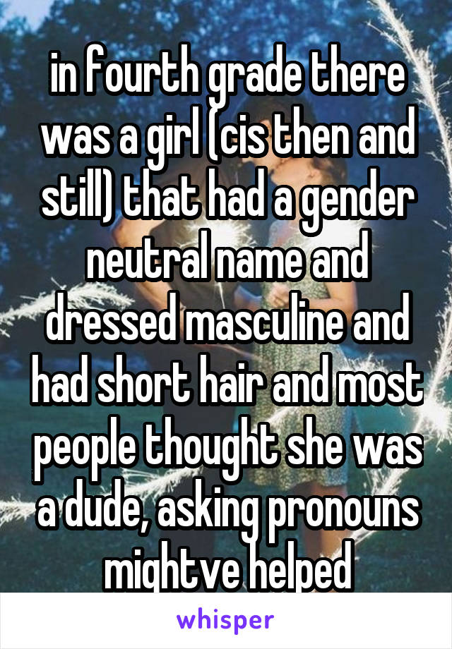 in fourth grade there was a girl (cis then and still) that had a gender neutral name and dressed masculine and had short hair and most people thought she was a dude, asking pronouns mightve helped