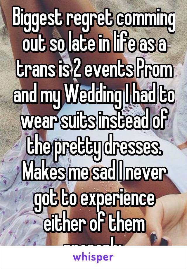 Biggest regret comming out so late in life as a trans is 2 events Prom and my Wedding I had to wear suits instead of the pretty dresses. Makes me sad I never got to experience either of them properly.