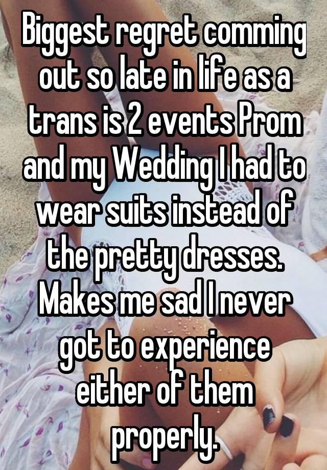 Biggest regret comming out so late in life as a trans is 2 events Prom and my Wedding I had to wear suits instead of the pretty dresses. Makes me sad I never got to experience either of them properly.