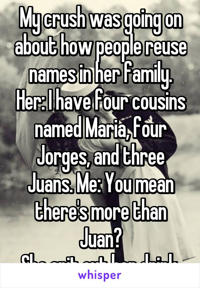 My crush was going on about how people reuse names in her family. Her: I have four cousins named Maria, four Jorges, and three Juans. Me: You mean there's more than Juan?
She spit out her drink.