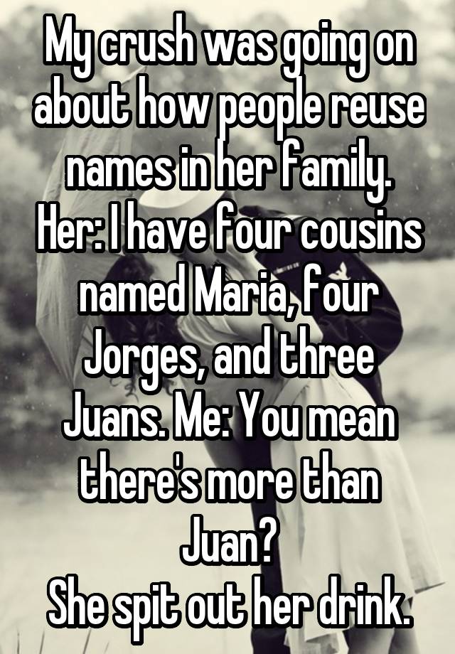 My crush was going on about how people reuse names in her family. Her: I have four cousins named Maria, four Jorges, and three Juans. Me: You mean there's more than Juan?
She spit out her drink.